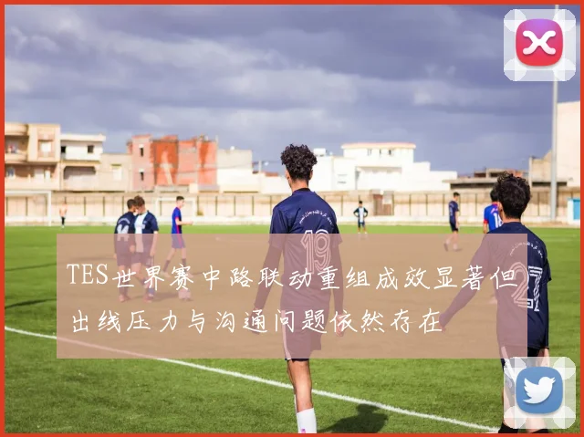 TES世界赛中路联动重组成效显著但出线压力与沟通问题依然存在