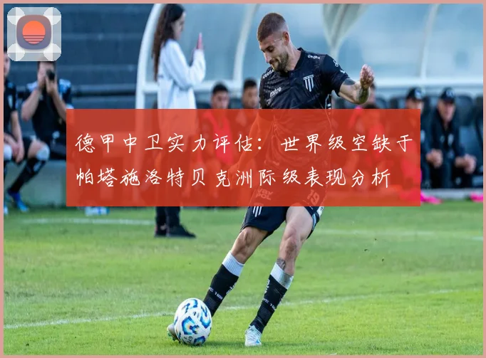 德甲中卫实力评估：世界级空缺于帕塔施洛特贝克洲际级表现分析
