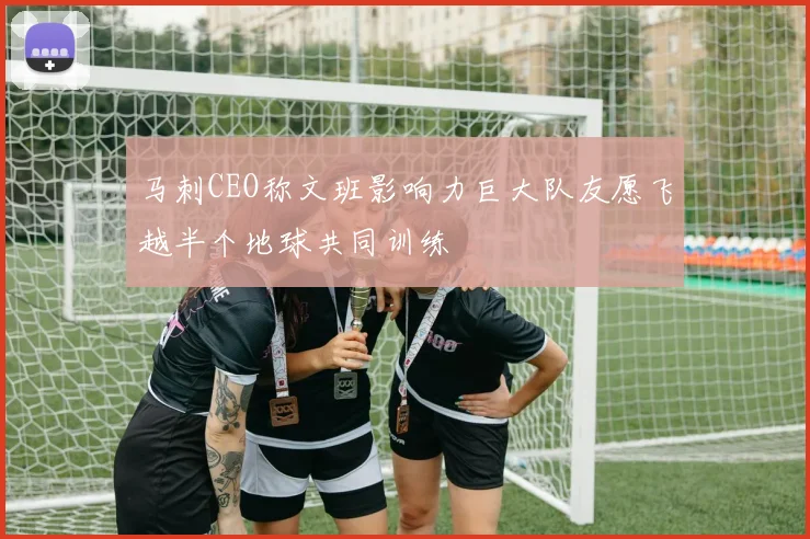 马刺CEO称文班影响力巨大队友愿飞越半个地球共同训练