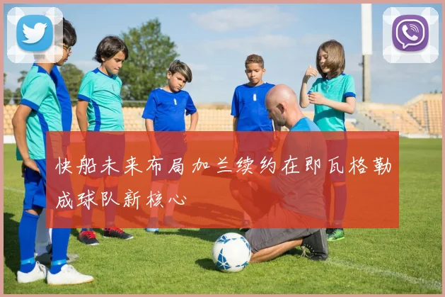 快船未来布局加兰续约在即瓦格勒成球队新核心