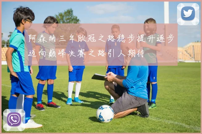 阿森纳三年欧冠之路稳步提升逐步迈向巅峰决赛之路引人期待