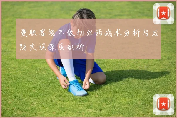 曼联客场不敌切尔西战术分析与后防失误深度剖析