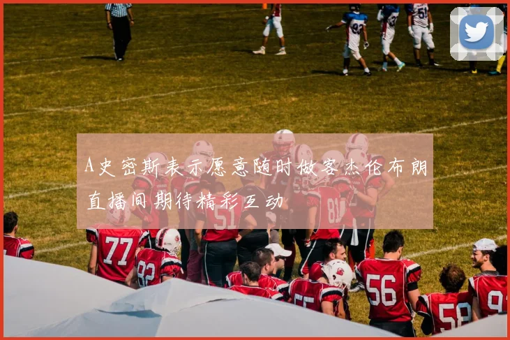 A史密斯表示愿意随时做客杰伦布朗直播间期待精彩互动