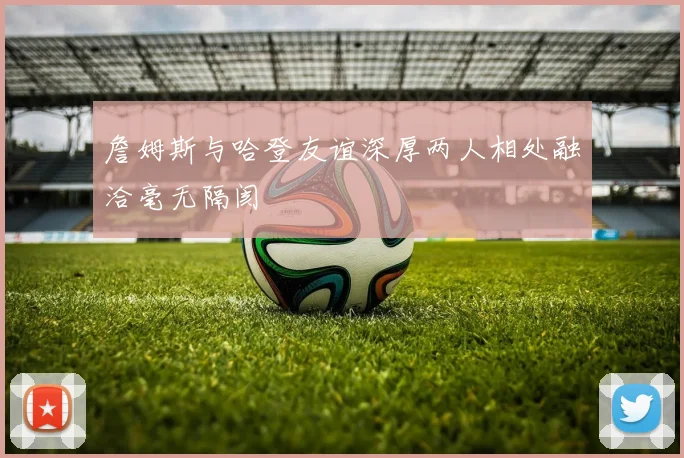 詹姆斯与哈登友谊深厚两人相处融洽毫无隔阂
